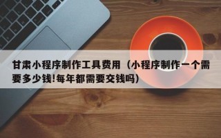 赤峰甘肃小程序制作工具费用（小程序制作一个需要多少钱!每年都需要交钱吗）