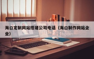 赤峰海口定制网站搭建公司电话（海口制作网站企业）