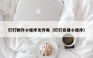 赤峰钉钉制作小程序文件夹（钉钉自建小程序）