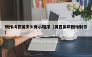 赤峰制作抖音国庆头像小程序（抖音国庆图像制作）