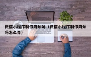 赤峰微信小程序制作麻烦吗（微信小程序制作麻烦吗怎么弄）