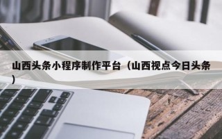 赤峰山西头条小程序制作平台（山西视点今日头条）